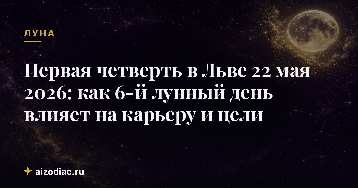 Первая четверть в Льве 22 мая 2026: как 6‑й лунный день влияет на карьеру и цели